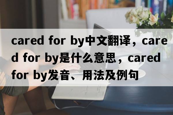 cared for by中文翻譯，cared for by是什么意思，cared for by發(fā)音、用法及例句