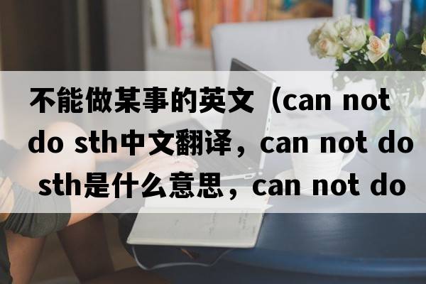 不能做某事的英文（can not do sth中文翻譯，can not do sth是什么意思，can not do sth發(fā)音、用法及例句）