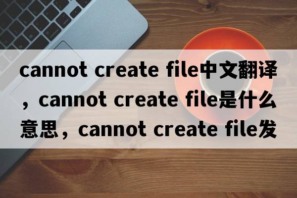 cannot create file中文翻譯，cannot create file是什么意思，cannot create file發(fā)音、用法及例句