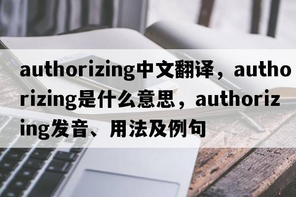 authorizing中文翻譯，authorizing是什么意思，authorizing發(fā)音、用法及例句