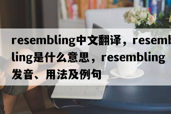 resembling中文翻譯，resembling是什么意思，resembling發(fā)音、用法及例句