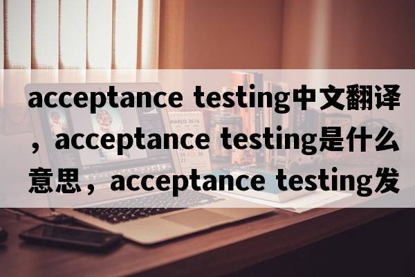 acceptance testing中文翻譯，acceptance testing是什么意思，acceptance testing發(fā)音、用法及例句