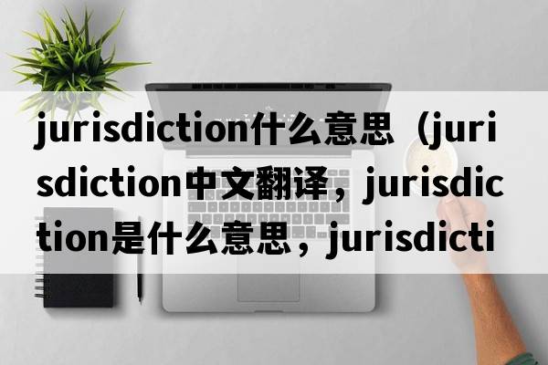 jurisdiction什么意思（jurisdiction中文翻譯，jurisdiction是什么意思，jurisdiction發(fā)音、用法及例句）
