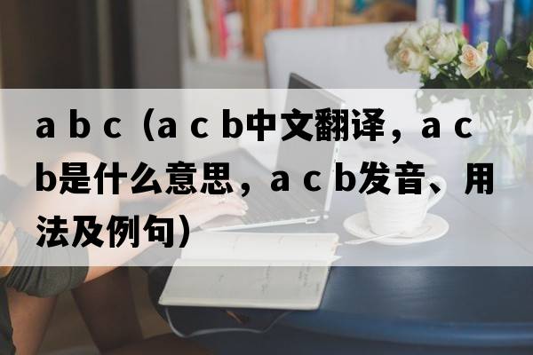 a b c（a c b中文翻譯，a c b是什么意思，a c b發(fā)音、用法及例句）
