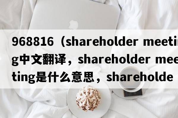 968816（shareholder meeting中文翻譯，shareholder meeting是什么意思，shareholder meeting發(fā)音、用法及例句）