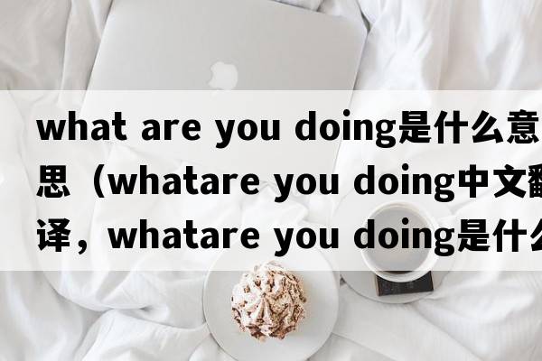 what are you doing是什么意思（whatare you doing中文翻譯，whatare you doing是什么意思，whatare you doing發(fā)音、用法及例句）