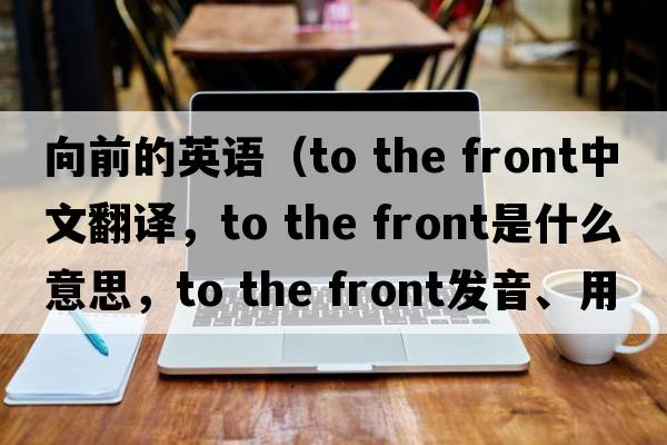 向前的英語(yǔ)（to the front中文翻譯，to the front是什么意思，to the front發(fā)音、用法及例句）