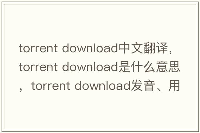 torrent download中文翻譯，torrent download是什么意思，torrent download發(fā)音、用法及例句