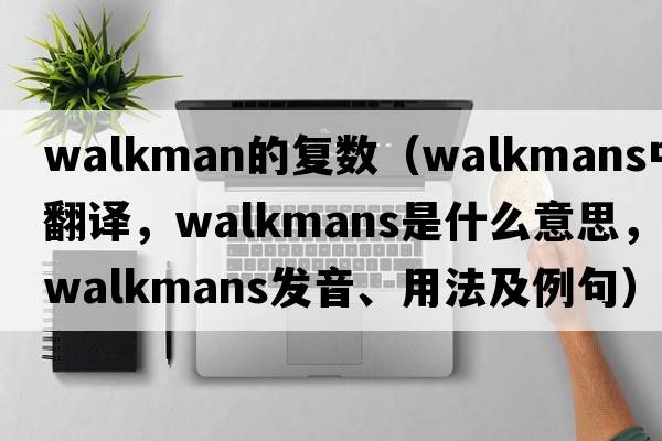 walkman的復數（Walkmans中文翻譯，Walkmans是什么意思，Walkmans發(fā)音、用法及例句）