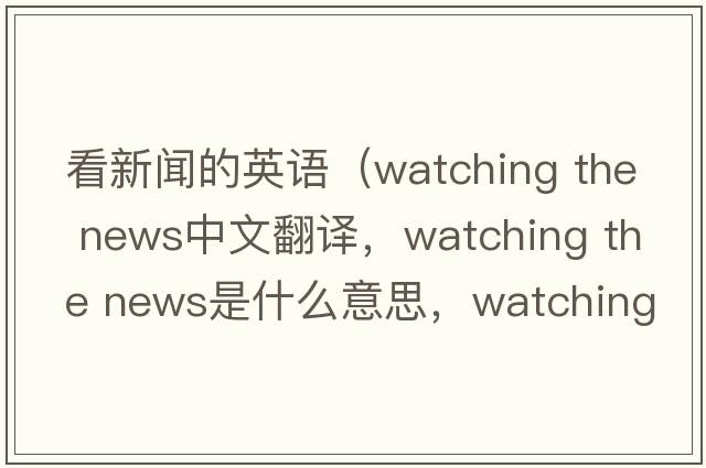 看新聞的英語(yǔ)（watching the news中文翻譯，watching the news是什么意思，watching the news發(fā)音、用法及例句）