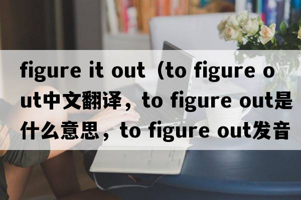 figure it out（to figure out中文翻譯，to figure out是什么意思，to figure out發(fā)音、用法及例句）