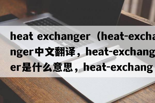 heat exchanger（heat-exchanger中文翻譯，heat-exchanger是什么意思，heat-exchanger發(fā)音、用法及例句）