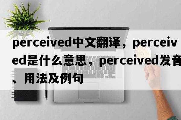 perceived中文翻譯，perceived是什么意思，perceived發(fā)音、用法及例句