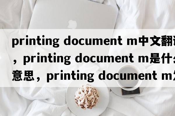 printing document m中文翻譯，printing document m是什么意思，printing document m發(fā)音、用法及例句