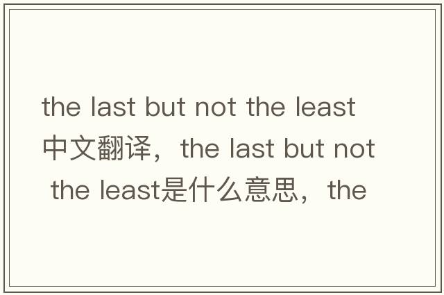 the last but not the least中文翻譯，the last but not the least是什么意思，the last but not the least發(fā)音、用法及例句
