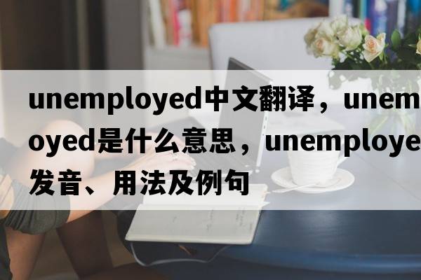 unemployed中文翻譯，unemployed是什么意思，unemployed發(fā)音、用法及例句