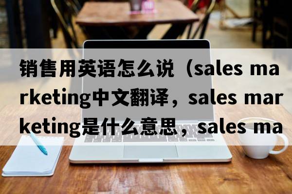 銷(xiāo)售用英語(yǔ)怎么說(shuō)（sales marketing中文翻譯，sales marketing是什么意思，sales marketing發(fā)音、用法及例句）