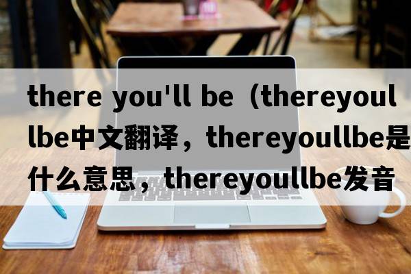 there you'll be（thereyoullbe中文翻譯，thereyoullbe是什么意思，thereyoullbe發(fā)音、用法及例句）