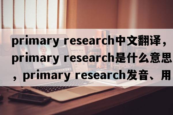 primary research中文翻譯，primary research是什么意思，primary research發(fā)音、用法及例句