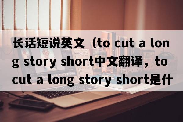 長(cháng)話(huà)短說(shuō)英文（to cut a long story short中文翻譯，to cut a long story short是什么意思，to cut a long story short發(fā)音、用法及例