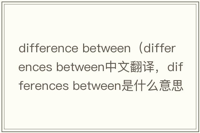 difference between（differences between中文翻譯，differences between是什么意思，differences between發(fā)音、用法及例句）