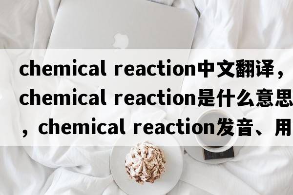 chemical reaction中文翻譯，chemical reaction是什么意思，chemical reaction發(fā)音、用法及例句