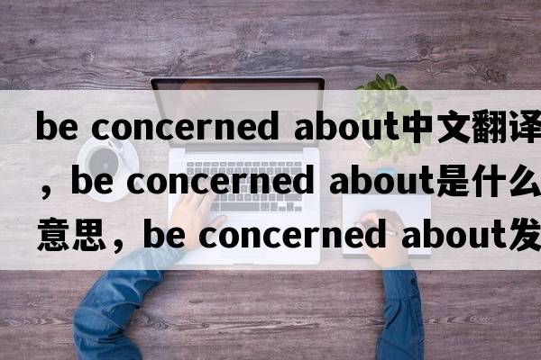 be concerned about中文翻譯，be concerned about是什么意思，be concerned about發(fā)音、用法及例句