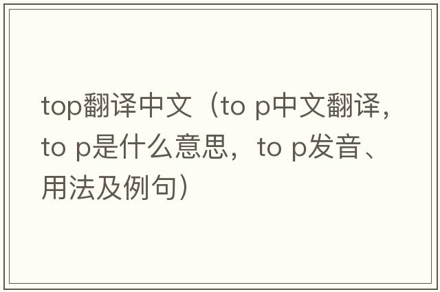 top翻譯中文（to p中文翻譯，to p是什么意思，to p發(fā)音、用法及例句）