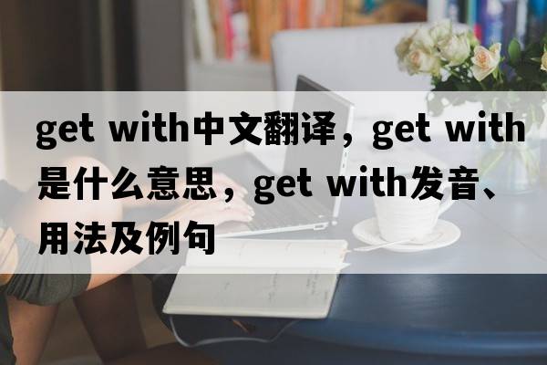 get with中文翻譯，get with是什么意思，get with發(fā)音、用法及例句