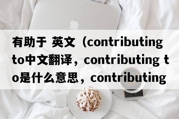 有助于 英文（contributing to中文翻譯，contributing to是什么意思，contributing to發(fā)音、用法及例句）
