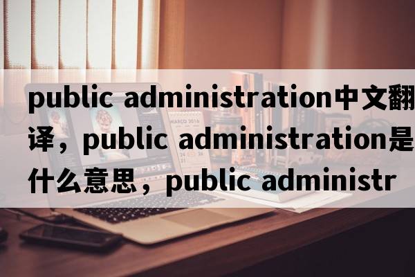 public administration中文翻譯，public administration是什么意思，public administration發(fā)音、用法及例句