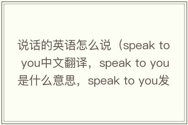 說(shuō)話(huà)的英語(yǔ)怎么說(shuō)（speak to you中文翻譯，speak to you是什么意思，speak to you發(fā)音、用法及例句）