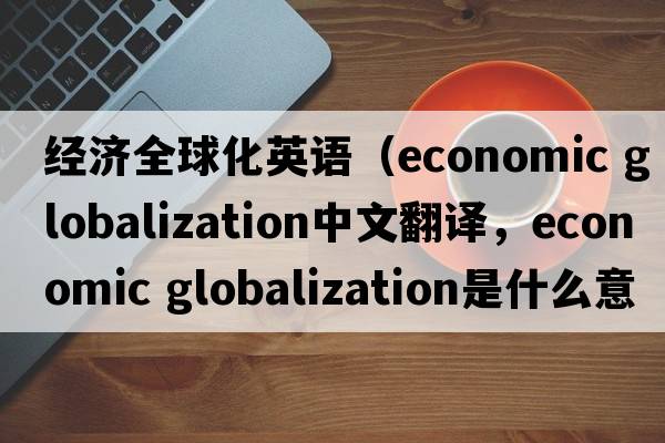 經(jīng)濟全球化英語(yǔ)（economic globalization中文翻譯，economic globalization是什么意思，economic globalization發(fā)音、用法及例句）