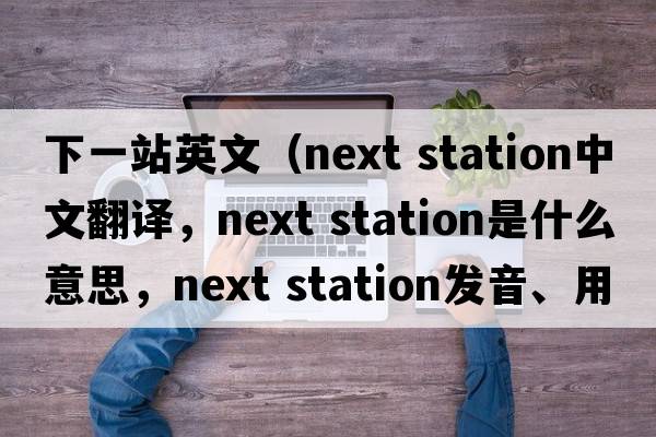 下一站英文（next station中文翻譯，next station是什么意思，next station發(fā)音、用法及例句）
