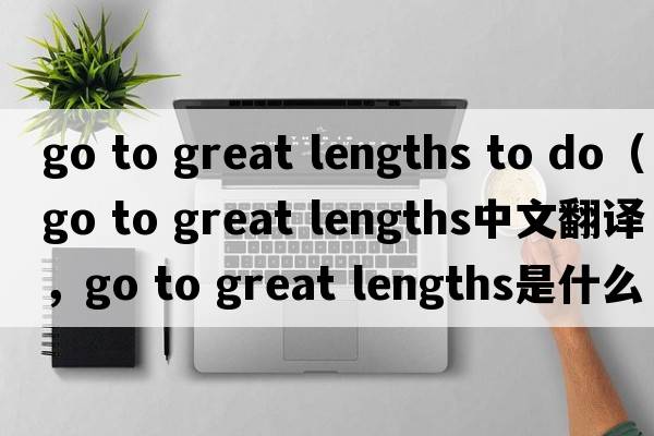 go to great lengths to do（go to great lengths中文翻譯，go to great lengths是什么意思，go to great lengths發(fā)音、用法及