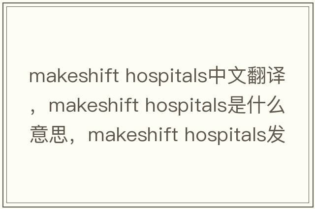 makeshift hospitals中文翻譯，makeshift hospitals是什么意思，makeshift hospitals發(fā)音、用法及例句