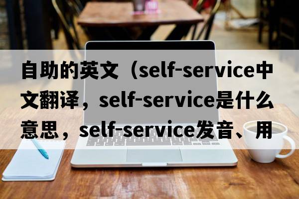 自助的英文（self-service中文翻譯，self-service是什么意思，self-service發(fā)音、用法及例句）