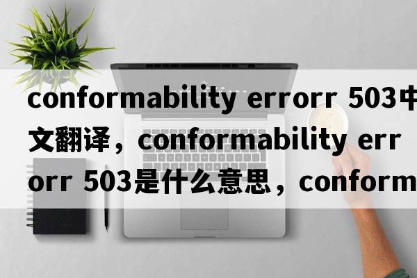 conformability errorr 503中文翻譯，conformability errorr 503是什么意思，conformability errorr 503發(fā)音、用法及例句