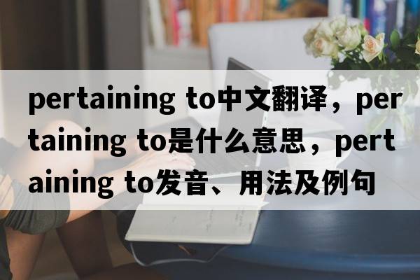 pertaining to中文翻譯，pertaining to是什么意思，pertaining to發(fā)音、用法及例句