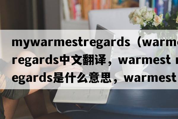 mywarmestregards（warmest regards中文翻譯，warmest regards是什么意思，warmest regards發(fā)音、用法及例句）