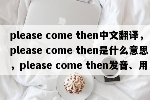 please come then中文翻譯，please come then是什么意思，please come then發(fā)音、用法及例句
