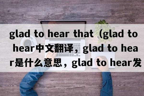 glad to hear that（glad to hear中文翻譯，glad to hear是什么意思，glad to hear發(fā)音、用法及例句）