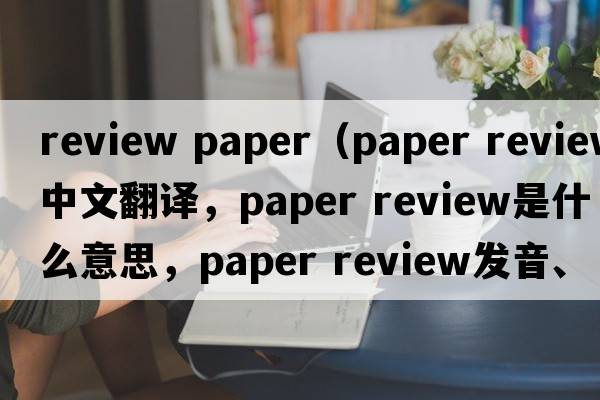 review paper（paper review中文翻譯，paper review是什么意思，paper review發(fā)音、用法及例句）