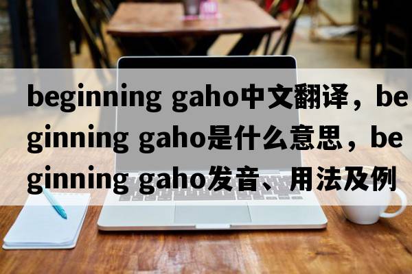 beginning gaho中文翻譯，beginning gaho是什么意思，beginning gaho發(fā)音、用法及例句