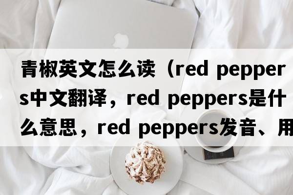 青椒英文怎么讀（red peppers中文翻譯，red peppers是什么意思，red peppers發(fā)音、用法及例句）