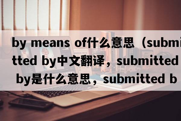 by means of什么意思（submitted by中文翻譯，submitted by是什么意思，submitted by發(fā)音、用法及例句）