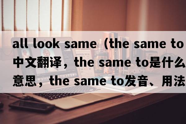 all look same（the same to中文翻譯，the same to是什么意思，the same to發(fā)音、用法及例句）