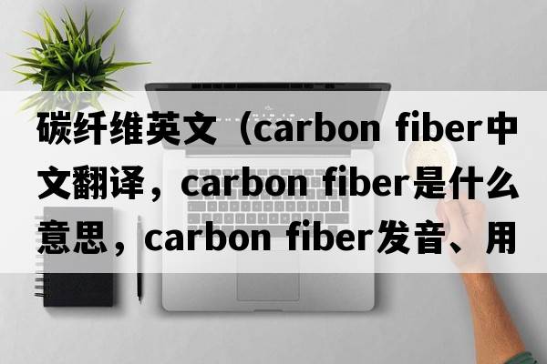 碳纖維英文（carbon fiber中文翻譯，carbon fiber是什么意思，carbon fiber發(fā)音、用法及例句）
