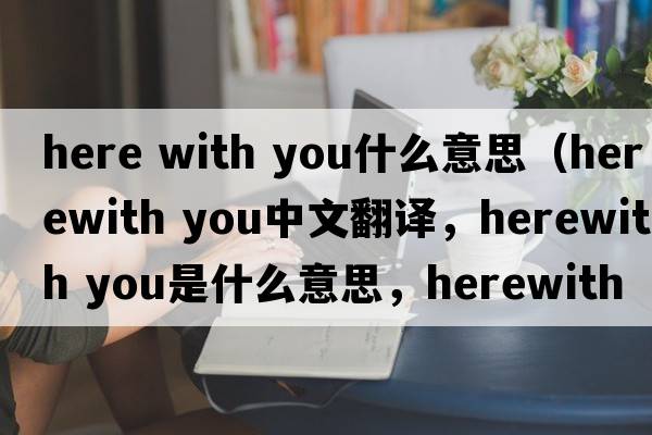 here with you什么意思（herewith you中文翻譯，herewith you是什么意思，herewith you發(fā)音、用法及例句）