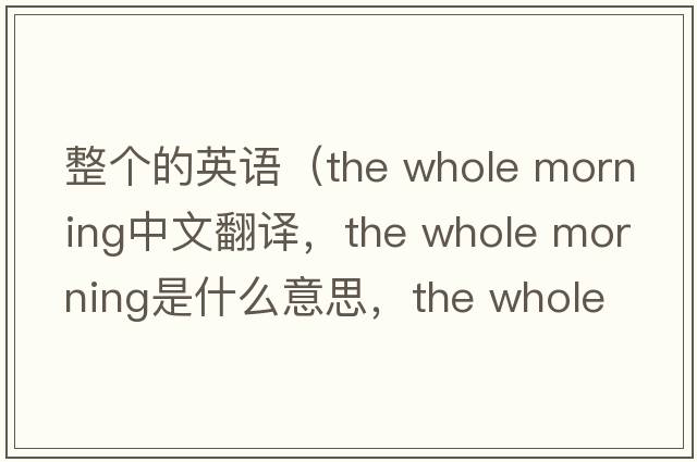 整個(gè)的英語(yǔ)（the whole morning中文翻譯，the whole morning是什么意思，the whole morning發(fā)音、用法及例句）